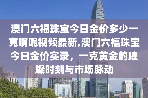 澳门六福珠宝今日金价多少一克啊呢视频最新,澳门六福珠宝今日金价实录，一克黄金的璀璨时刻与市场脉动