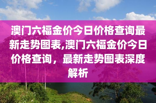 澳门六福金价今日价格查询最新走势图表,澳门六福金价今日价格查询，最新走势图表深度解析