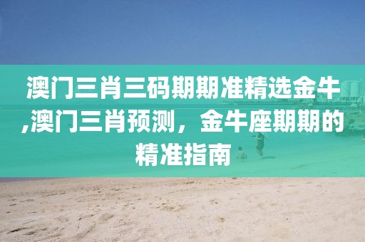 澳门三肖三码期期准精选金牛,澳门三肖预测，金牛座期期的精准指南