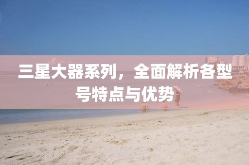 三星大器系列，全面解析各型号特点与优势