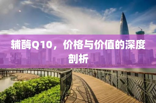 辅酶Q10，价格与价值的深度剖析