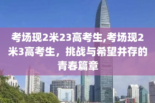 考场现2米23高考生,考场现2米3高考生，挑战与希望并存的青春篇章
