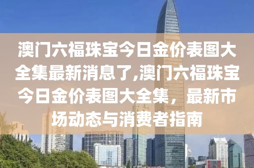 澳门六福珠宝今日金价表图大全集最新消息了,澳门六福珠宝今日金价表图大全集，最新市场动态与消费者指南