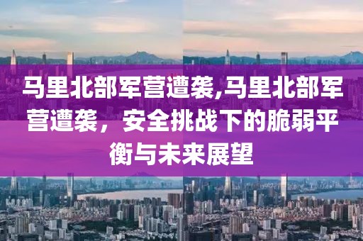 马里北部军营遭袭,马里北部军营遭袭，安全挑战下的脆弱平衡与未来展望