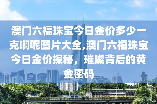 澳门六福珠宝今日金价多少一克啊呢图片大全,澳门六福珠宝今日金价探秘，璀璨背后的黄金密码