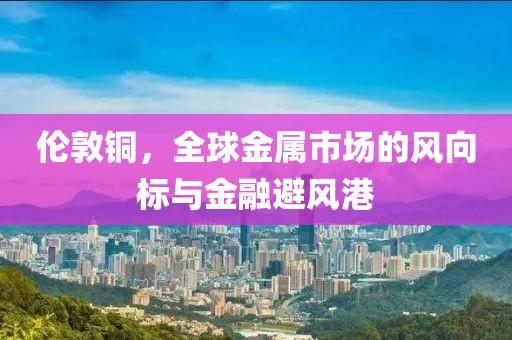 伦敦铜，全球金属市场的风向标与金融避风港