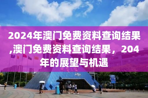 2024年澳门免费资料查询结果,澳门免费资料查询结果，204年的展望与机遇