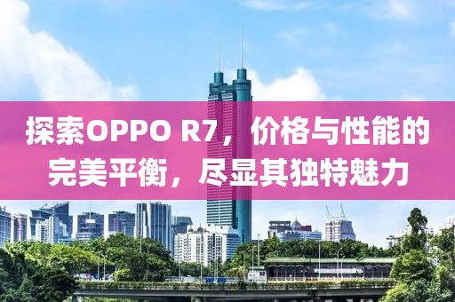 探索OPPO R7，价格与性能的完美平衡，尽显其独特魅力