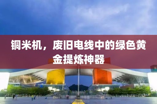 铜米机，废旧电线中的绿色黄金提炼神器