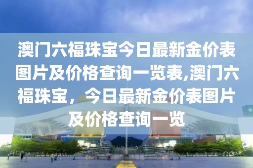 澳门六福珠宝今日最新金价表图片及价格查询一览表,澳门六福珠宝，今日最新金价表图片及价格查询一览