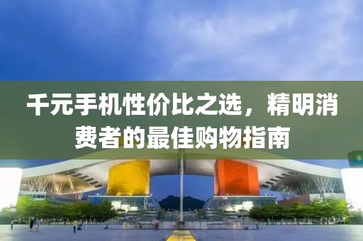 千元手机性价比之选，精明消费者的最佳购物指南