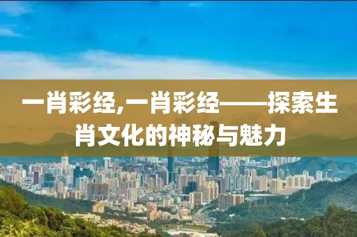 一肖彩经,一肖彩经——探索生肖文化的神秘与魅力