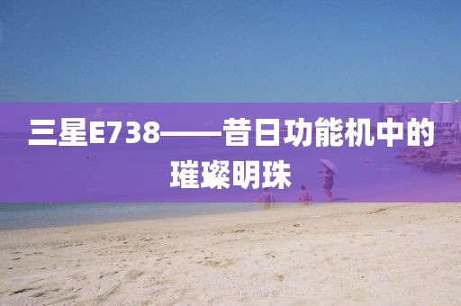 三星E738——昔日功能机中的璀璨明珠