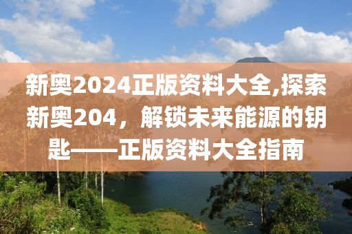 新奥2024正版资料大全,探索新奥204，解锁未来能源的钥匙——正版资料大全指南
