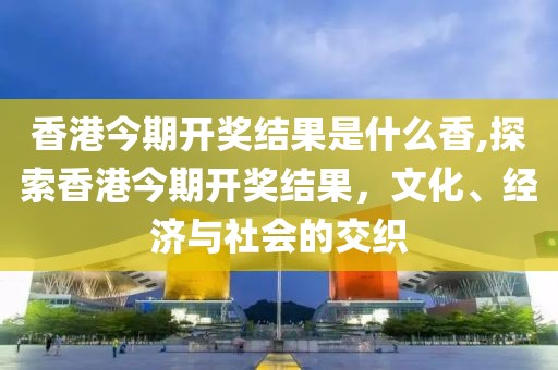 香港今期开奖结果是什么香,探索香港今期开奖结果，文化、经济与社会的交织