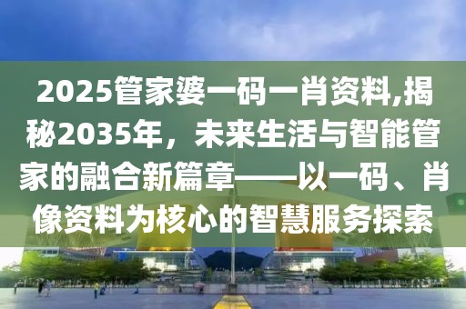 2025管家婆一码一肖资料,揭秘2035年，未来生活与智能管家的融合新篇章——以一码、肖像资料为核心的智慧服务探索