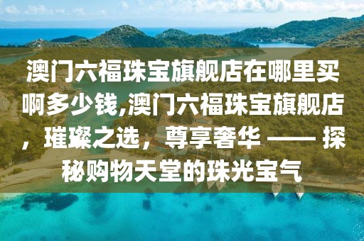 澳门六福珠宝旗舰店在哪里买啊多少钱,澳门六福珠宝旗舰店，璀璨之选，尊享奢华 —— 探秘购物天堂的珠光宝气
