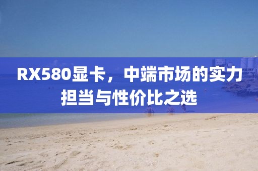 RX580显卡，中端市场的实力担当与性价比之选