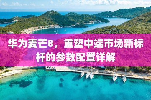 华为麦芒8，重塑中端市场新标杆的参数配置详解
