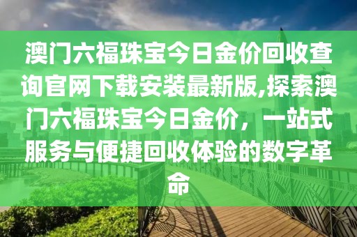 澳门六福珠宝今日金价回收查询官网下载安装最新版,探索澳门六福珠宝今日金价，一站式服务与便捷回收体验的数字革命