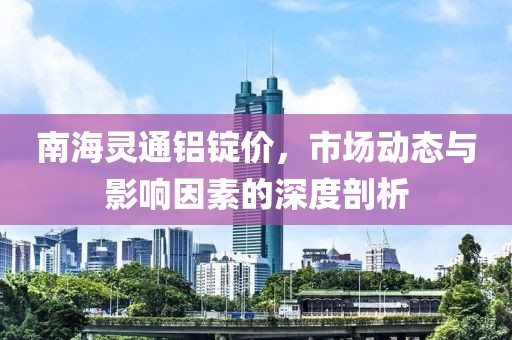 南海灵通铝锭价，市场动态与影响因素的深度剖析