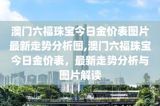 澳门六福珠宝今日金价表图片最新走势分析图,澳门六福珠宝今日金价表，最新走势分析与图片解读