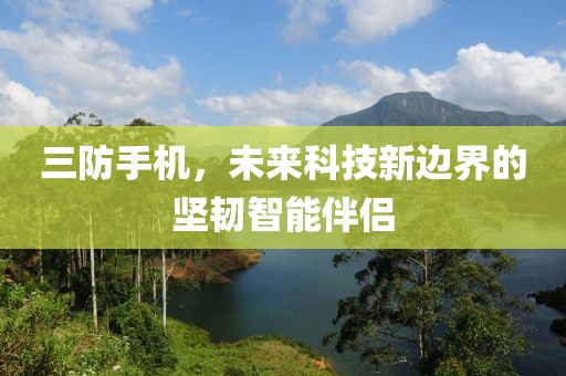 三防手机，未来科技新边界的坚韧智能伴侣