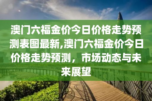 澳门六福金价今日价格走势预测表图最新,澳门六福金价今日价格走势预测，市场动态与未来展望