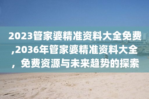 2023管家婆精准资料大全免费,2036年管家婆精准资料大全，免费资源与未来趋势的探索