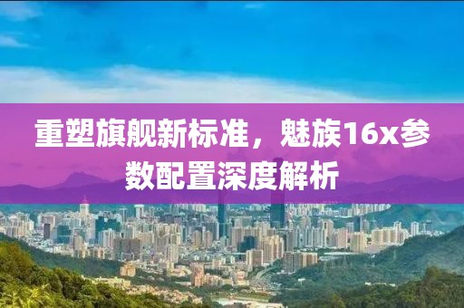 重塑旗舰新标准，魅族16x参数配置深度解析