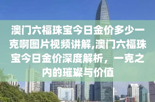 澳门六福珠宝今日金价多少一克啊图片视频讲解,澳门六福珠宝今日金价深度解析，一克之内的璀璨与价值