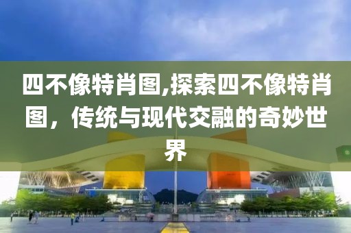 四不像特肖图,探索四不像特肖图，传统与现代交融的奇妙世界