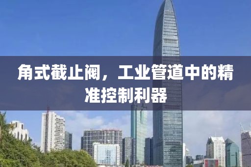角式截止阀，工业管道中的精准控制利器