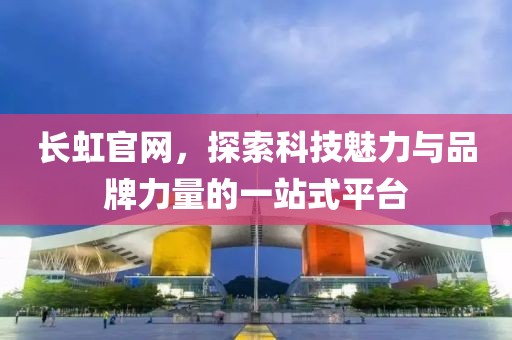 长虹官网，探索科技魅力与品牌力量的一站式平台
