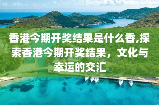 香港今期开奖结果是什么香,探索香港今期开奖结果，文化与幸运的交汇