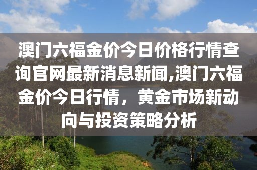 澳门六福金价今日价格行情查询官网最新消息新闻,澳门六福金价今日行情，黄金市场新动向与投资策略分析