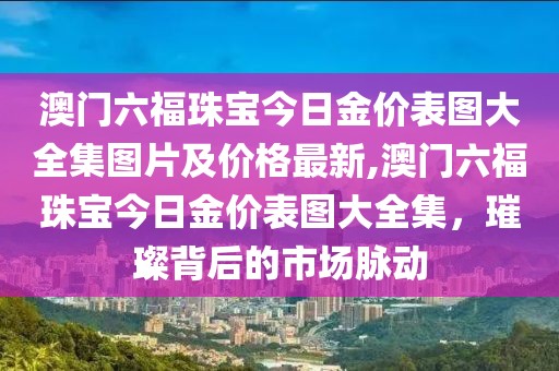 澳门六福珠宝今日金价表图大全集图片及价格最新,澳门六福珠宝今日金价表图大全集，璀璨背后的市场脉动