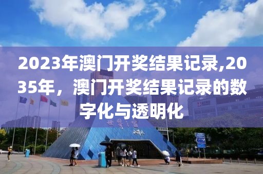 2023年澳门开奖结果记录,2035年，澳门开奖结果记录的数字化与透明化