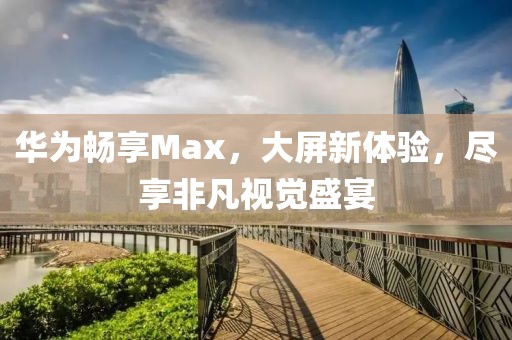 华为畅享Max，大屏新体验，尽享非凡视觉盛宴