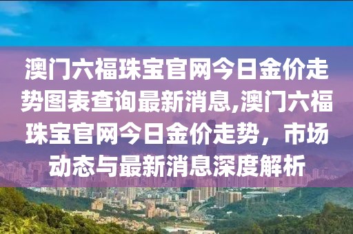 澳门六福珠宝官网今日金价走势图表查询最新消息,澳门六福珠宝官网今日金价走势，市场动态与最新消息深度解析