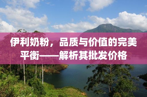 伊利奶粉，品质与价值的完美平衡——解析其批发价格