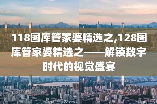118图库管家婆精选之,128图库管家婆精选之——解锁数字时代的视觉盛宴