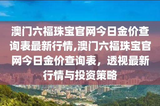 澳门六福珠宝官网今日金价查询表最新行情,澳门六福珠宝官网今日金价查询表，透视最新行情与投资策略