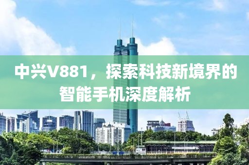 中兴V881，探索科技新境界的智能手机深度解析