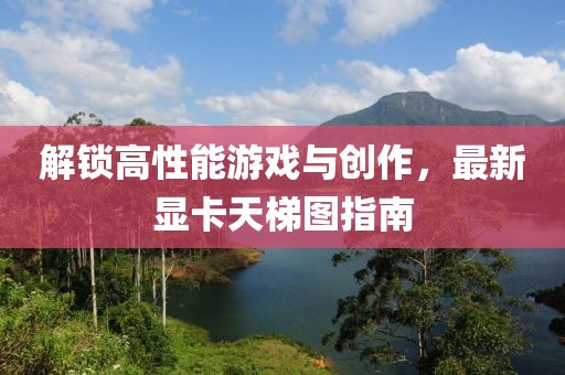 解锁高性能游戏与创作，最新显卡天梯图指南