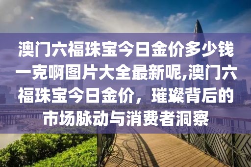 澳门六福珠宝今日金价多少钱一克啊图片大全最新呢,澳门六福珠宝今日金价，璀璨背后的市场脉动与消费者洞察