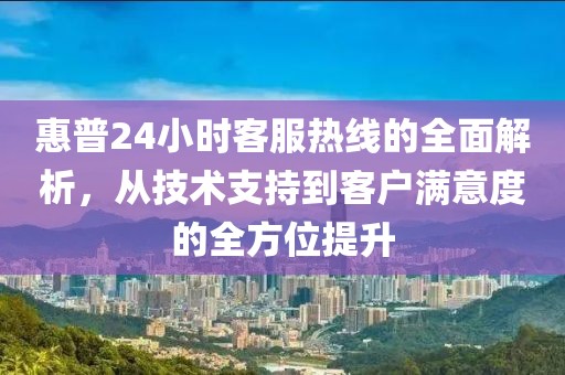 惠普24小时客服热线的全面解析，从技术支持到客户满意度的全方位提升