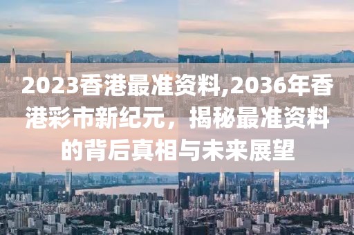 2023香港最准资料,2036年香港彩市新纪元，揭秘最准资料的背后真相与未来展望