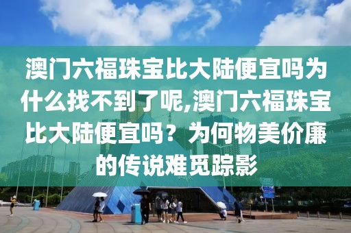 澳门六福珠宝比大陆便宜吗为什么找不到了呢,澳门六福珠宝比大陆便宜吗？为何物美价廉的传说难觅踪影