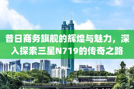 昔日商务旗舰的辉煌与魅力，深入探索三星N719的传奇之路